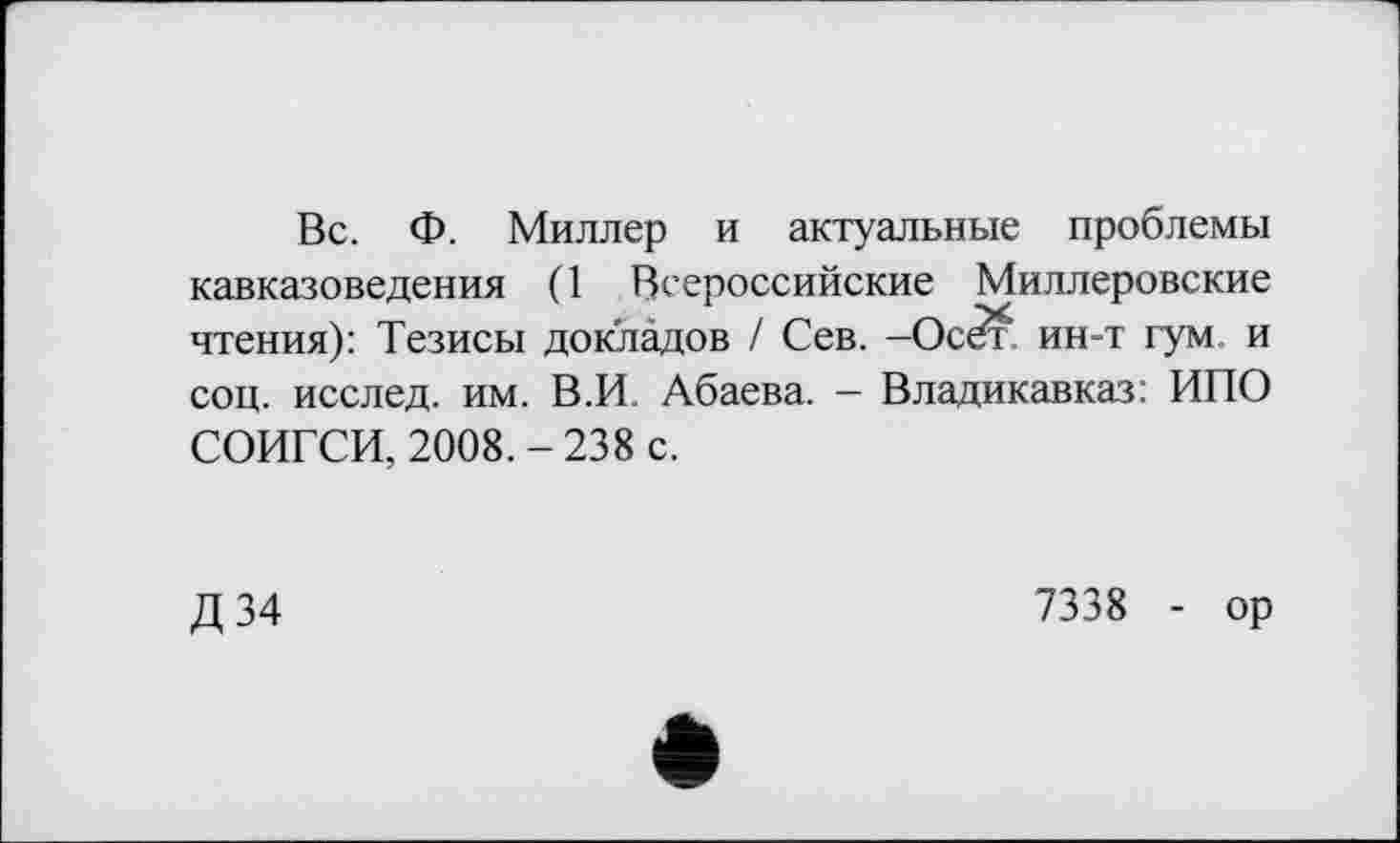 ﻿Вс. Ф. Миллер и актуальные проблемы кавказоведения (1 Всероссийские Миллеровские чтения): Тезисы докладов / Сев. -Осбт' ин-т гум. и соц. исслед. им. В.И. Абаева. - Владикавказ: ИПО СОИГСИ, 2008.-238 с.
Д 34
7338 - ор